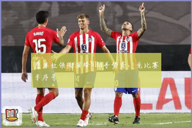 詹库杜领衔演绎NBA手势秀，竞比赛季序号