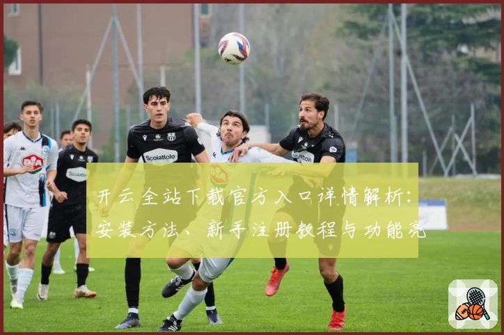 开云全站下载官方入口详情解析：安装方法、新手注册教程与功能亮点全面盘点