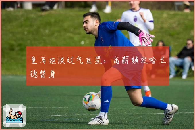 皇马拒谈过气巨星，高薪锁定哈兰德替身