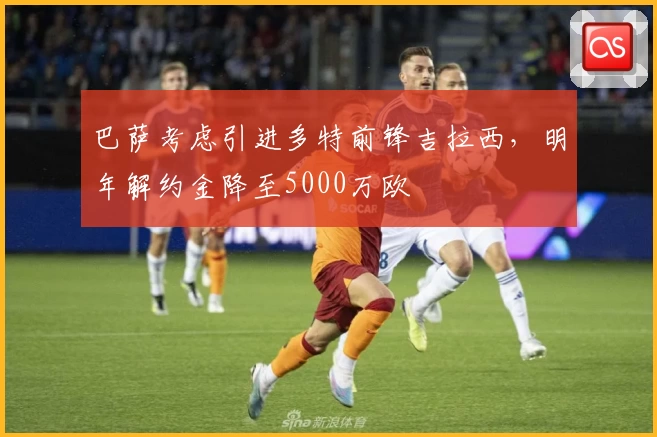 巴萨考虑引进多特前锋吉拉西，明年解约金降至5000万欧