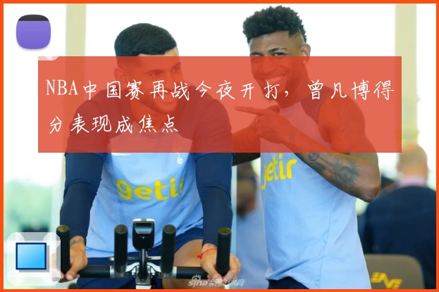 NBA中国赛再战今夜开打，曾凡博得分表现成焦点