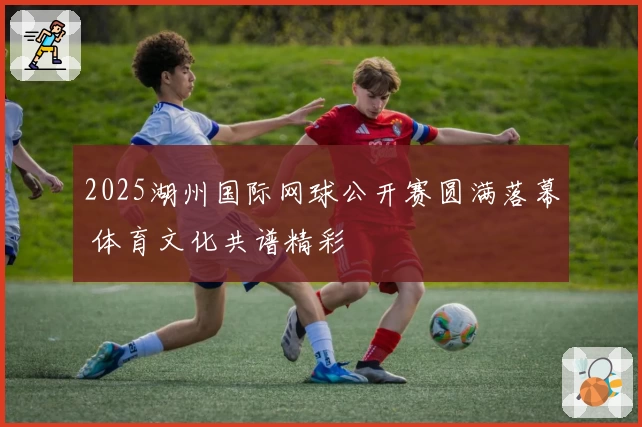 2025湖州国际网球公开赛圆满落幕 体育文化共谱精彩