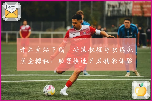 开云全站下载：安装教程与功能亮点全揭秘，助您快速开启精彩体验