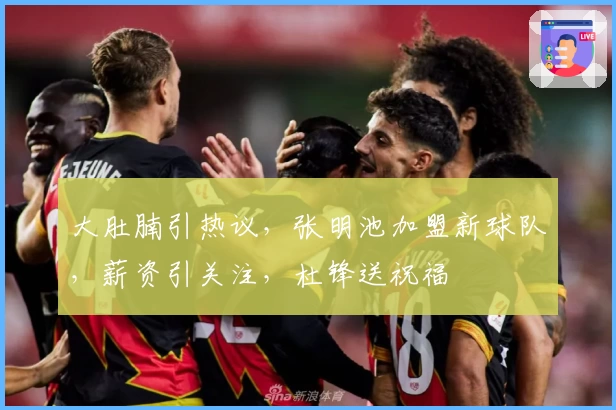 大肚腩引热议,张明池加盟新球队,薪资引关注,杜锋送祝福
