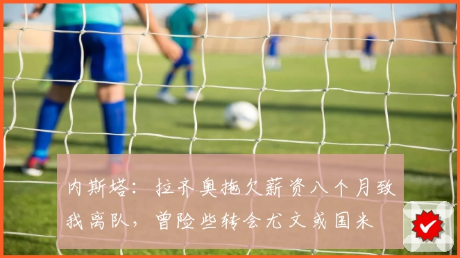 内斯塔:拉齐奥拖欠薪资八个月致我离队,曾险些转会尤文或国米