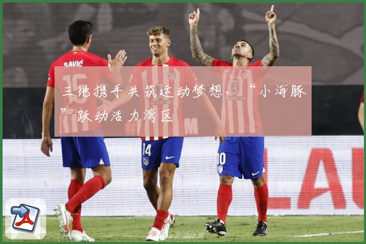 三地携手共筑运动梦想,“小海豚”跃动活力湾区