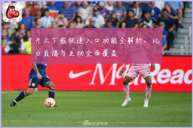 开云下载极速入口功能全解析，比分直播与互动全面覆盖