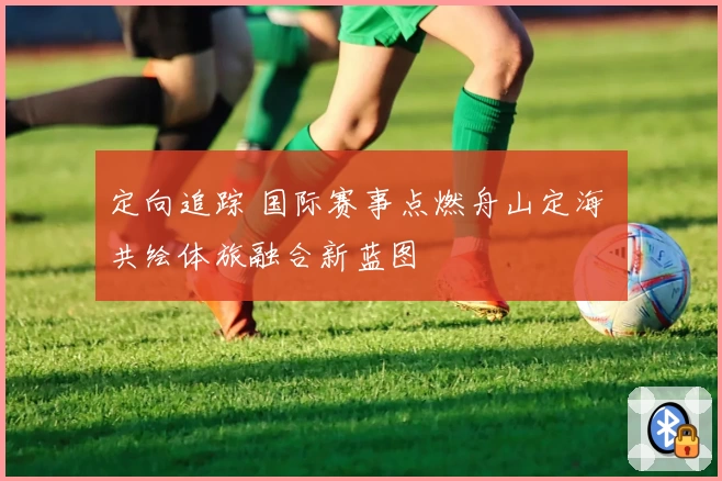 定向追踪 国际赛事点燃舟山定海 共绘体旅融合新蓝图