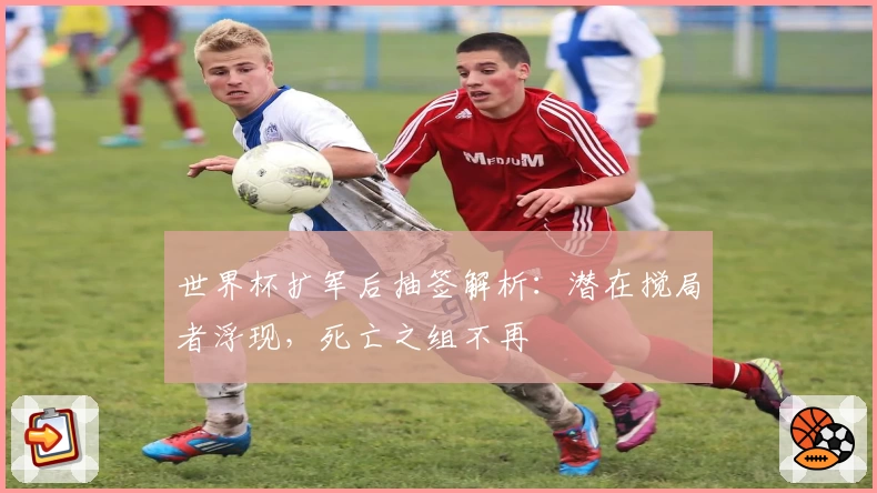 世界杯扩军后抽签解析：潜在搅局者浮现，死亡之组不再