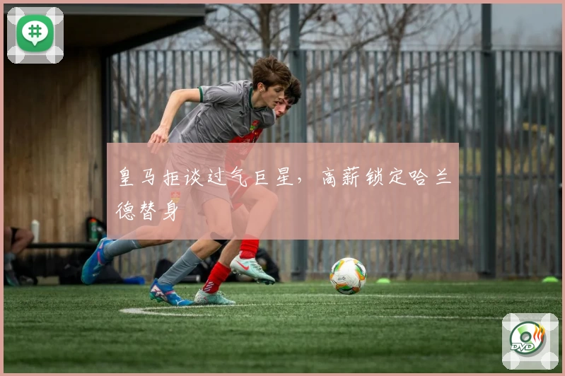 皇马拒谈过气巨星,高薪锁定哈兰德替身