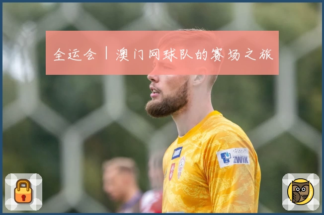 全运会｜澳门网球队的赛场之旅