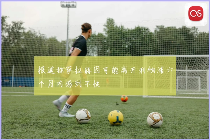 报道称萨拉赫因可能离开利物浦六个月内感到不快