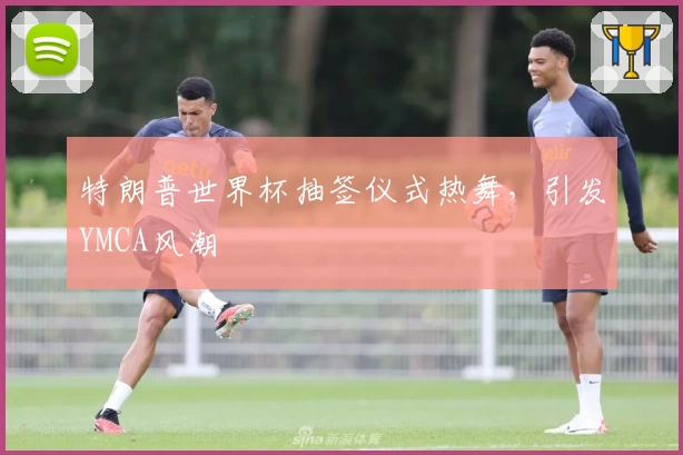 特朗普世界杯抽签仪式热舞，引发YMCA风潮