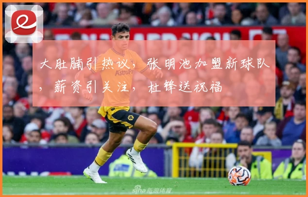 大肚腩引热议,张明池加盟新球队,薪资引关注,杜锋送祝福